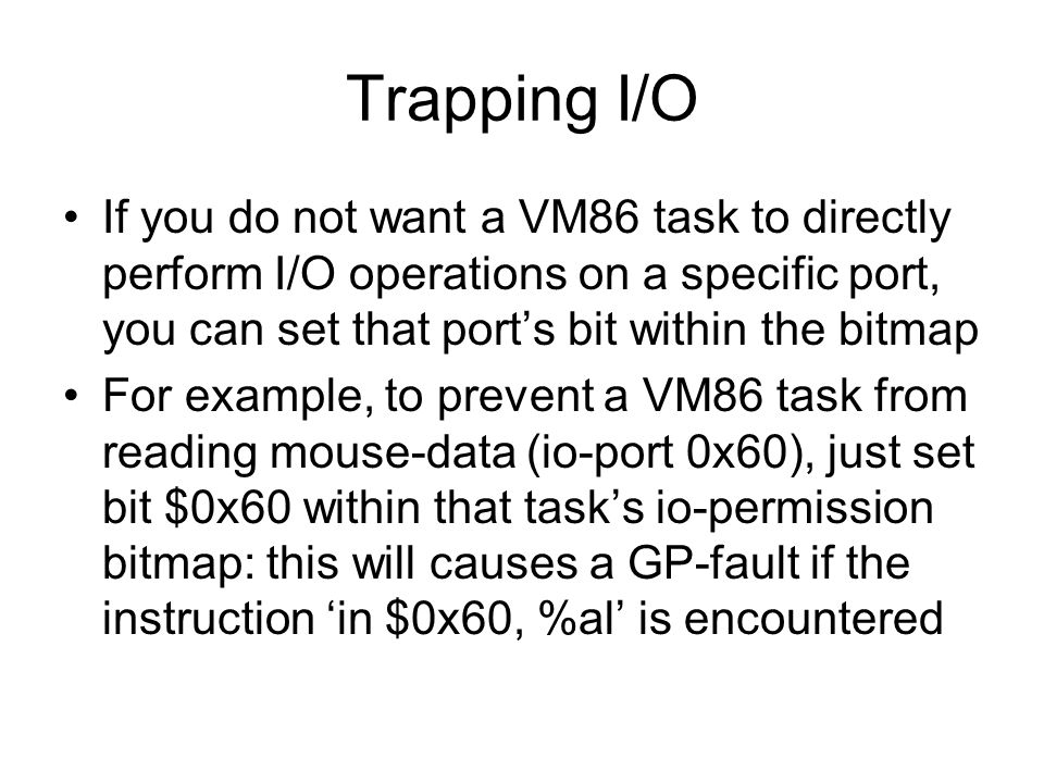 Trapping I/O If you do not want a VM86 task to directly perform I/O operations on a specific port, you can set that port’s bit within the bitmap For example, to prevent a VM86 task from reading mouse-data (io-port 0x60), just set bit $0x60 within that task’s io-permission bitmap: this will causes a GP-fault if the instruction ‘in $0x60, %al’ is encountered