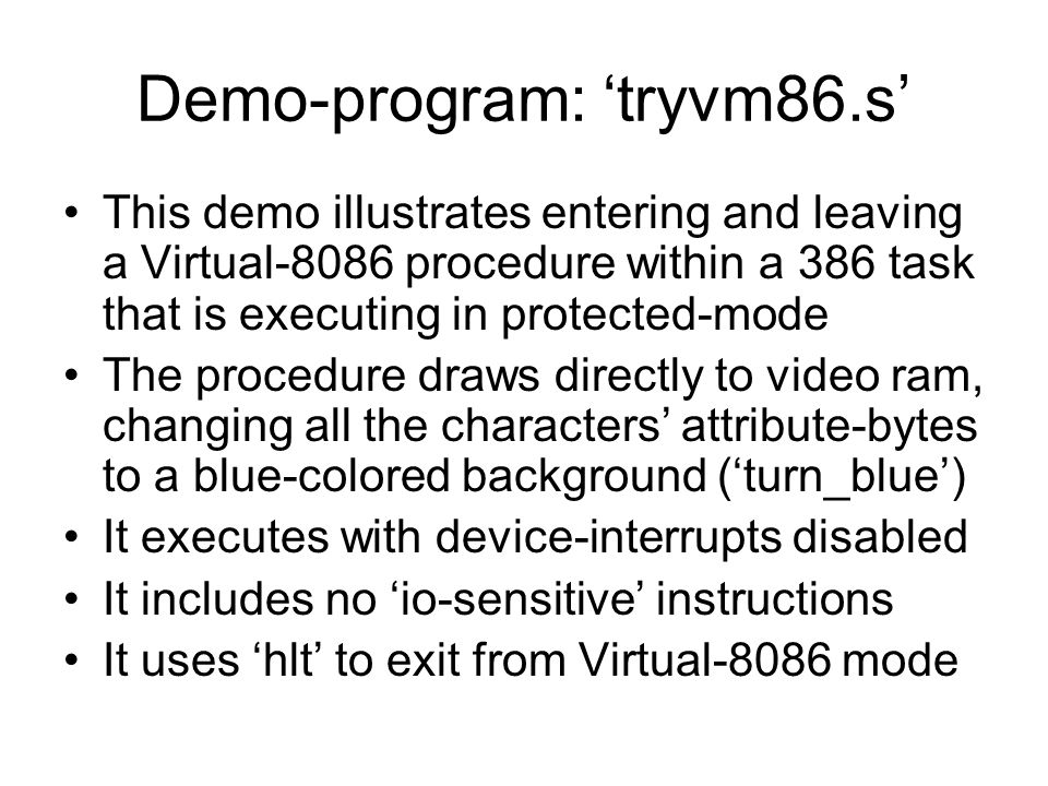 Demo-program: ‘tryvm86.s’ This demo illustrates entering and leaving a Virtual-8086 procedure within a 386 task that is executing in protected-mode The procedure draws directly to video ram, changing all the characters’ attribute-bytes to a blue-colored background (‘turn_blue’) It executes with device-interrupts disabled It includes no ‘io-sensitive’ instructions It uses ‘hlt’ to exit from Virtual-8086 mode