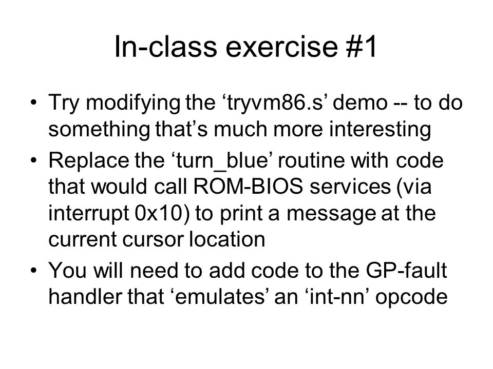 In-class exercise #1 Try modifying the ‘tryvm86.s’ demo -- to do something that’s much more interesting Replace the ‘turn_blue’ routine with code that would call ROM-BIOS services (via interrupt 0x10) to print a message at the current cursor location You will need to add code to the GP-fault handler that ‘emulates’ an ‘int-nn’ opcode