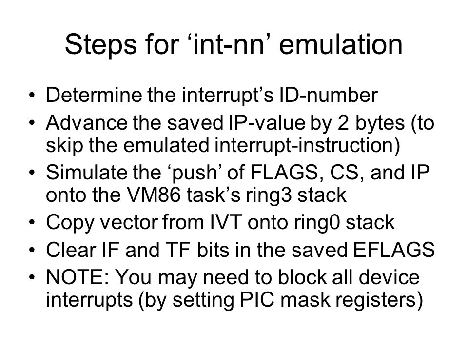 Steps for ‘int-nn’ emulation Determine the interrupt’s ID-number Advance the saved IP-value by 2 bytes (to skip the emulated interrupt-instruction) Simulate the ‘push’ of FLAGS, CS, and IP onto the VM86 task’s ring3 stack Copy vector from IVT onto ring0 stack Clear IF and TF bits in the saved EFLAGS NOTE: You may need to block all device interrupts (by setting PIC mask registers)
