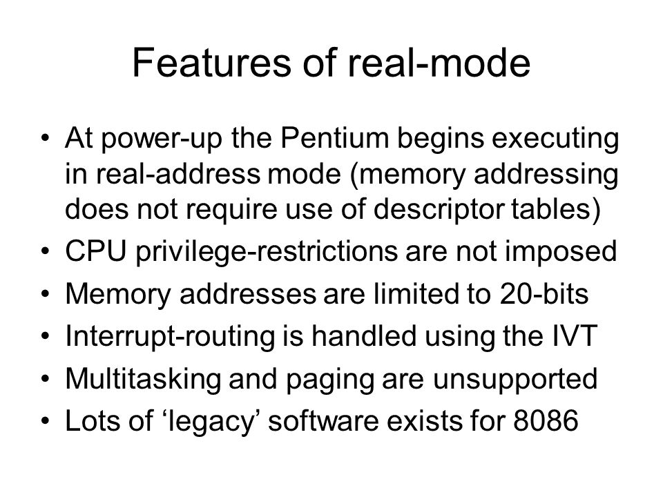 Features of real-mode At power-up the Pentium begins executing in real-address mode (memory addressing does not require use of descriptor tables) CPU privilege-restrictions are not imposed Memory addresses are limited to 20-bits Interrupt-routing is handled using the IVT Multitasking and paging are unsupported Lots of ‘legacy’ software exists for 8086