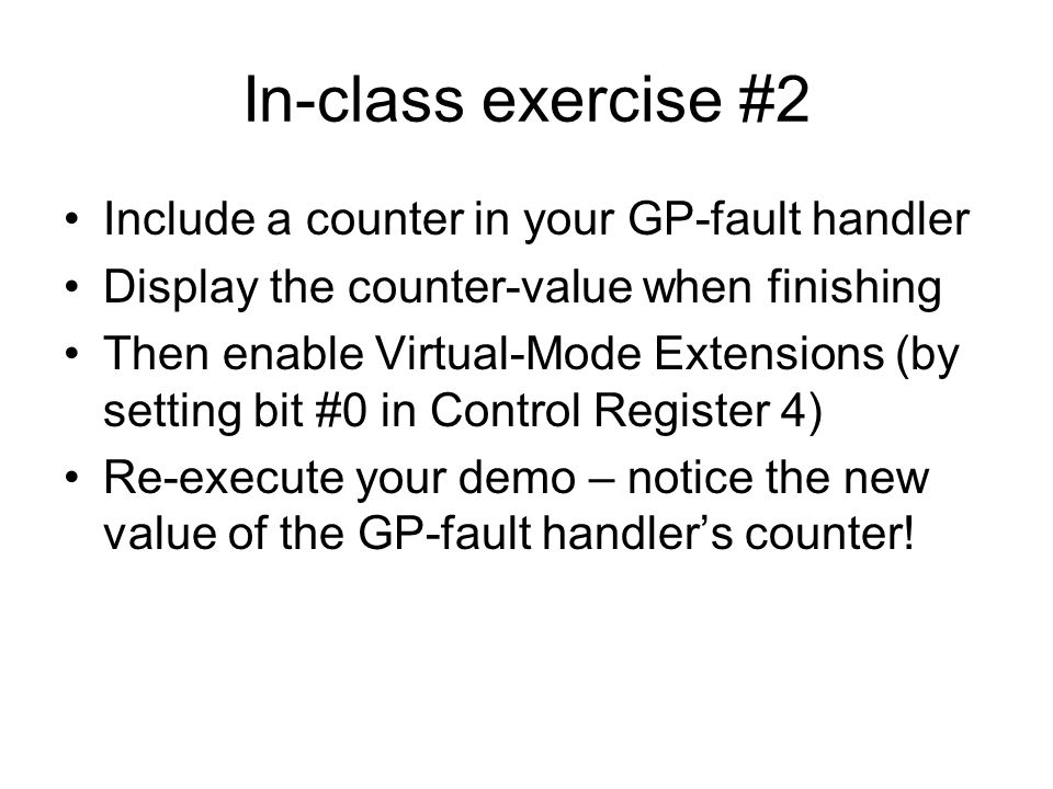 In-class exercise #2 Include a counter in your GP-fault handler Display the counter-value when finishing Then enable Virtual-Mode Extensions (by setting bit #0 in Control Register 4) Re-execute your demo – notice the new value of the GP-fault handler’s counter!