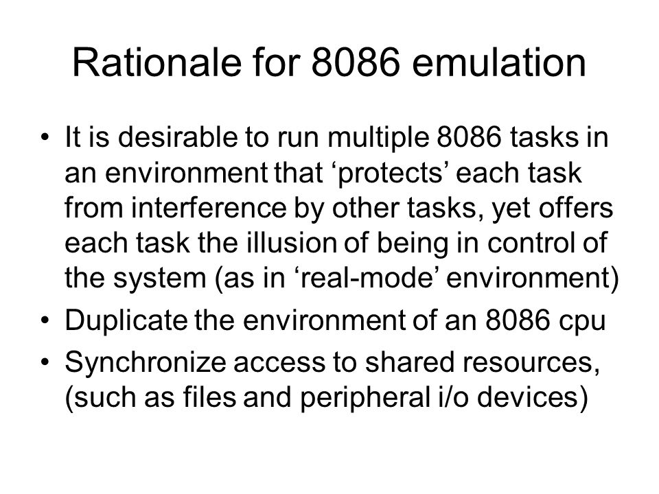 Rationale for 8086 emulation It is desirable to run multiple 8086 tasks in an environment that ‘protects’ each task from interference by other tasks, yet offers each task the illusion of being in control of the system (as in ‘real-mode’ environment) Duplicate the environment of an 8086 cpu Synchronize access to shared resources, (such as files and peripheral i/o devices)