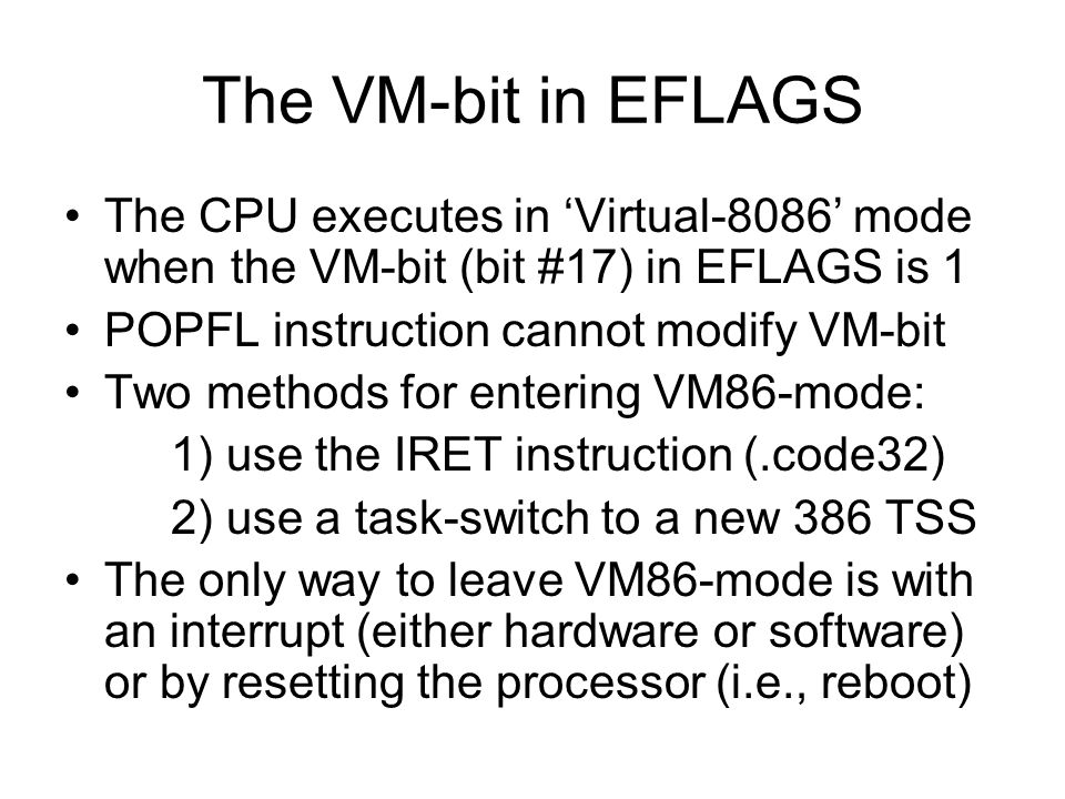 The VM-bit in EFLAGS The CPU executes in ‘Virtual-8086’ mode when the VM-bit (bit #17) in EFLAGS is 1 POPFL instruction cannot modify VM-bit Two methods for entering VM86-mode: 1) use the IRET instruction (.code32) 2) use a task-switch to a new 386 TSS The only way to leave VM86-mode is with an interrupt (either hardware or software) or by resetting the processor (i.e., reboot)