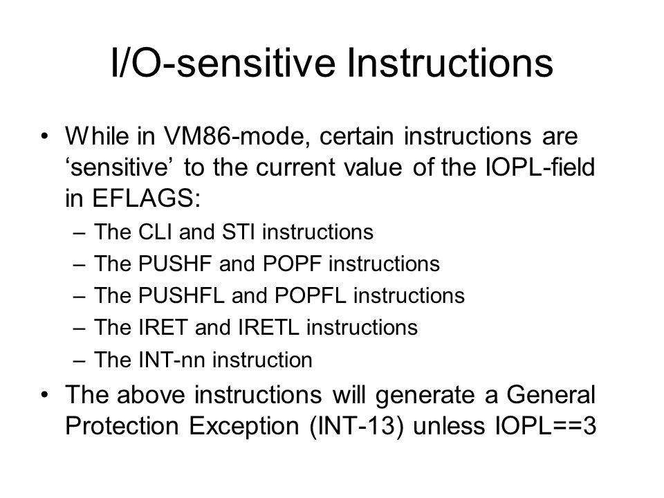 I/O-sensitive Instructions While in VM86-mode, certain instructions are ‘sensitive’ to the current value of the IOPL-field in EFLAGS: –The CLI and STI instructions –The PUSHF and POPF instructions –The PUSHFL and POPFL instructions –The IRET and IRETL instructions –The INT-nn instruction The above instructions will generate a General Protection Exception (INT-13) unless IOPL==3