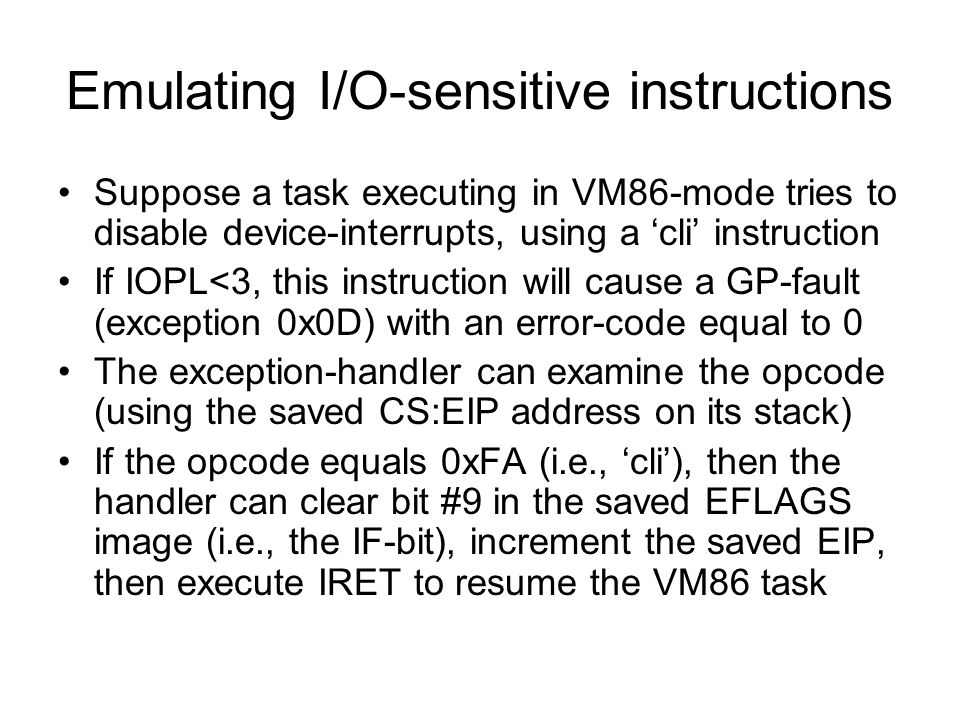 Emulating I/O-sensitive instructions Suppose a task executing in VM86-mode tries to disable device-interrupts, using a ‘cli’ instruction If IOPL<3, this instruction will cause a GP-fault (exception 0x0D) with an error-code equal to 0 The exception-handler can examine the opcode (using the saved CS:EIP address on its stack) If the opcode equals 0xFA (i.e., ‘cli’), then the handler can clear bit #9 in the saved EFLAGS image (i.e., the IF-bit), increment the saved EIP, then execute IRET to resume the VM86 task