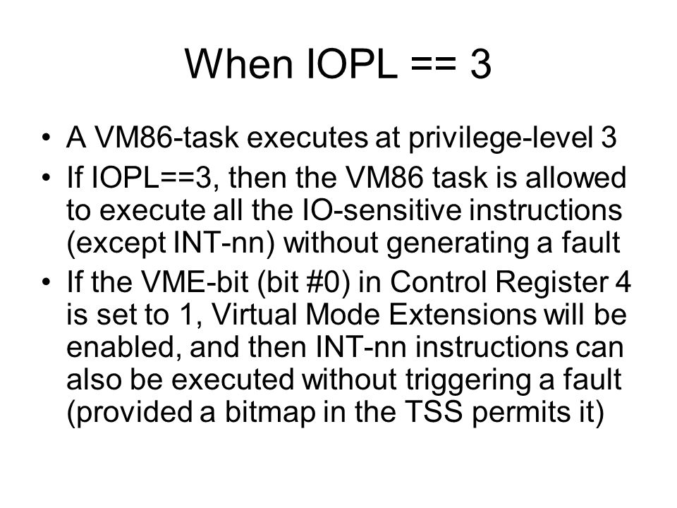 When IOPL == 3 A VM86-task executes at privilege-level 3 If IOPL==3, then the VM86 task is allowed to execute all the IO-sensitive instructions (except INT-nn) without generating a fault If the VME-bit (bit #0) in Control Register 4 is set to 1, Virtual Mode Extensions will be enabled, and then INT-nn instructions can also be executed without triggering a fault (provided a bitmap in the TSS permits it)