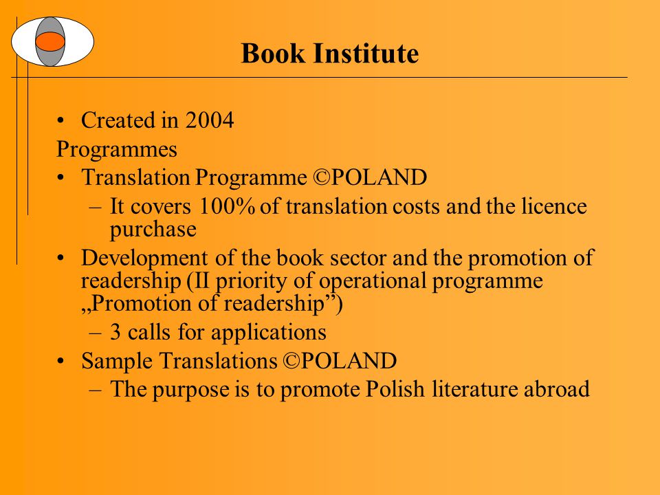 Book Institute Created in 2004 Programmes Translation Programme ©POLAND –It covers 100% of translation costs and the licence purchase Development of the book sector and the promotion of readership (II priority of operational programme „Promotion of readership ) –3 calls for applications Sample Translations ©POLAND –The purpose is to promote Polish literature abroad