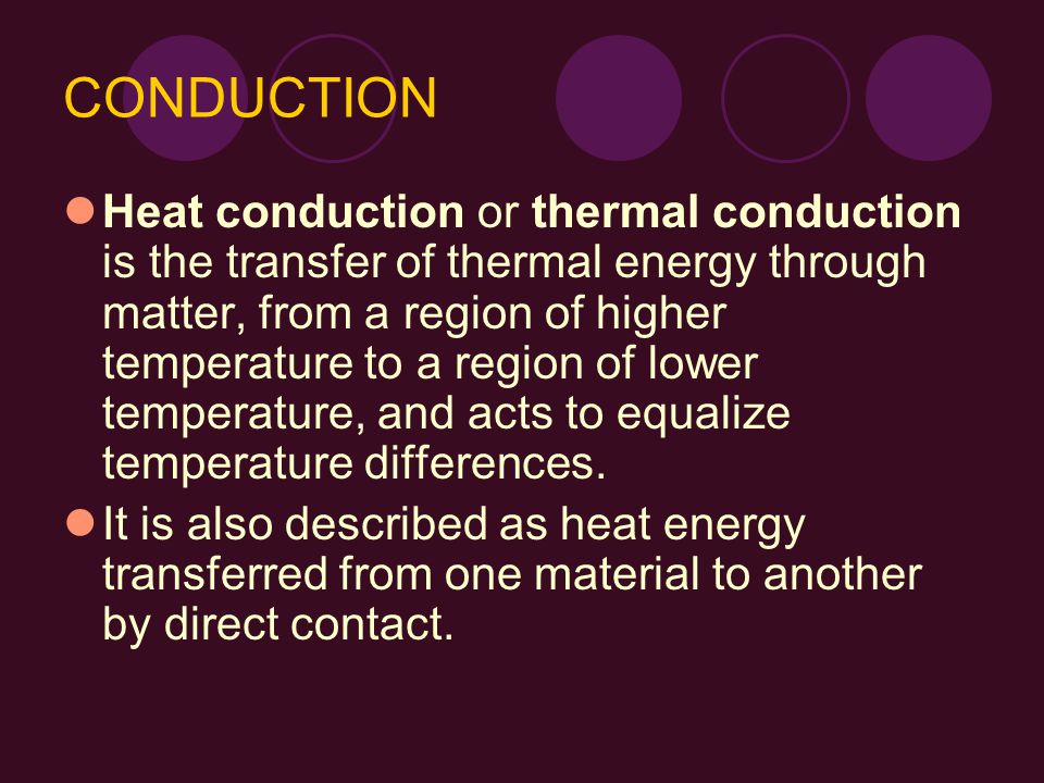 CONDUCTION Heat conduction or thermal conduction is the transfer of thermal energy through matter, from a region of higher temperature to a region of lower temperature, and acts to equalize temperature differences.