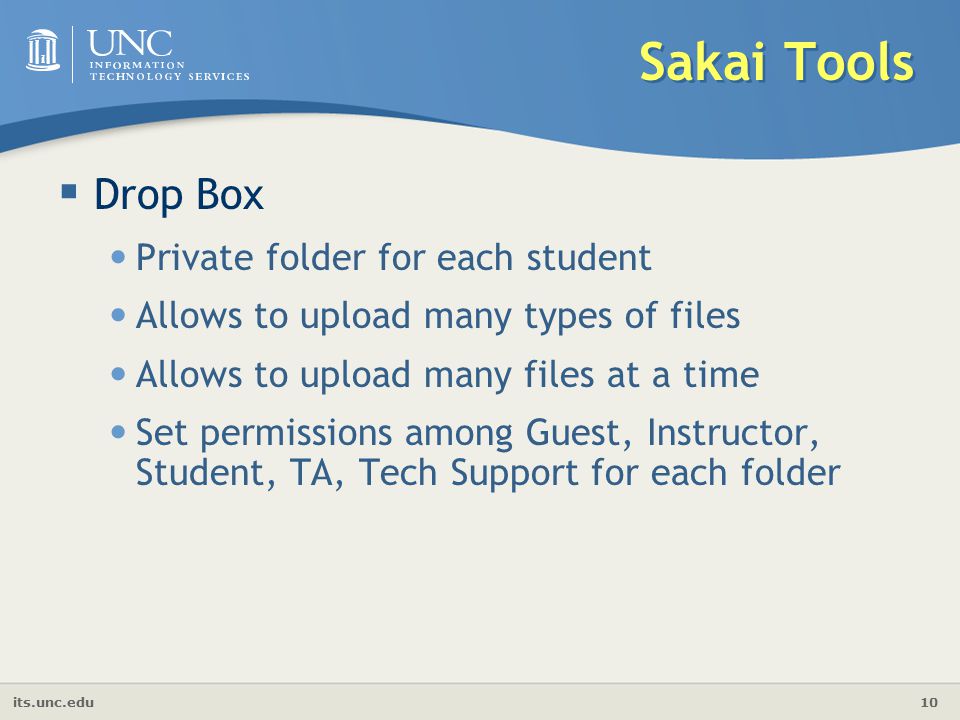 its.unc.edu 10 Sakai Tools  Drop Box Private folder for each student Allows to upload many types of files Allows to upload many files at a time Set permissions among Guest, Instructor, Student, TA, Tech Support for each folder