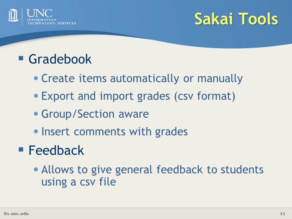 its.unc.edu 11 Sakai Tools  Gradebook Create items automatically or manually Export and import grades (csv format) Group/Section aware Insert comments with grades  Feedback Allows to give general feedback to students using a csv file