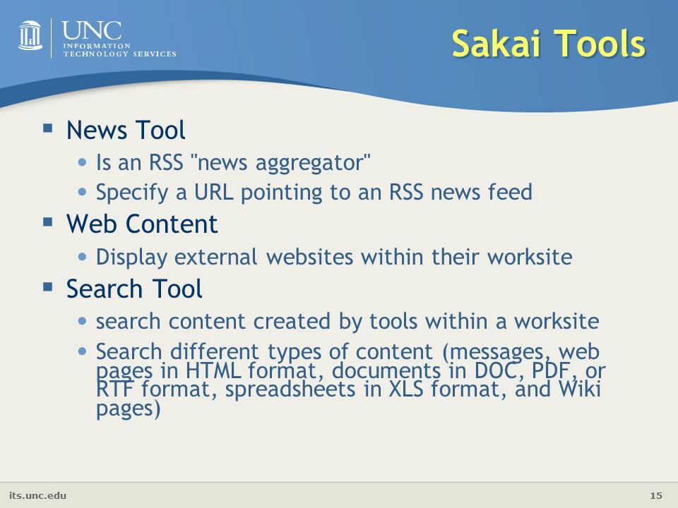 its.unc.edu 15 Sakai Tools  News Tool Is an RSS news aggregator Specify a URL pointing to an RSS news feed  Web Content Display external websites within their worksite  Search Tool search content created by tools within a worksite Search different types of content (messages, web pages in HTML format, documents in DOC, PDF, or RTF format, spreadsheets in XLS format, and Wiki pages)