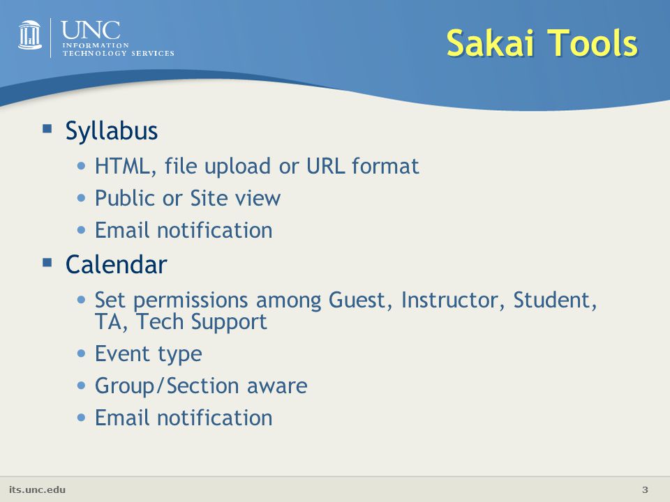 its.unc.edu 3 Sakai Tools  Syllabus HTML, file upload or URL format Public or Site view  notification  Calendar Set permissions among Guest, Instructor, Student, TA, Tech Support Event type Group/Section aware  notification