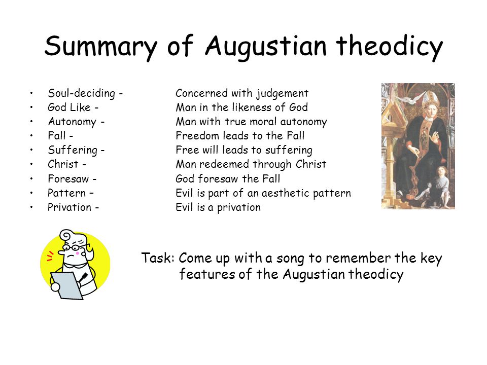 Summary of Augustian theodicy Soul-deciding -Concerned with judgement God Like - Man in the likeness of God Autonomy - Man with true moral autonomy Fall - Freedom leads to the Fall Suffering - Free will leads to suffering Christ - Man redeemed through Christ Foresaw - God foresaw the Fall Pattern – Evil is part of an aesthetic pattern Privation - Evil is a privation Task: Come up with a song to remember the key features of the Augustian theodicy