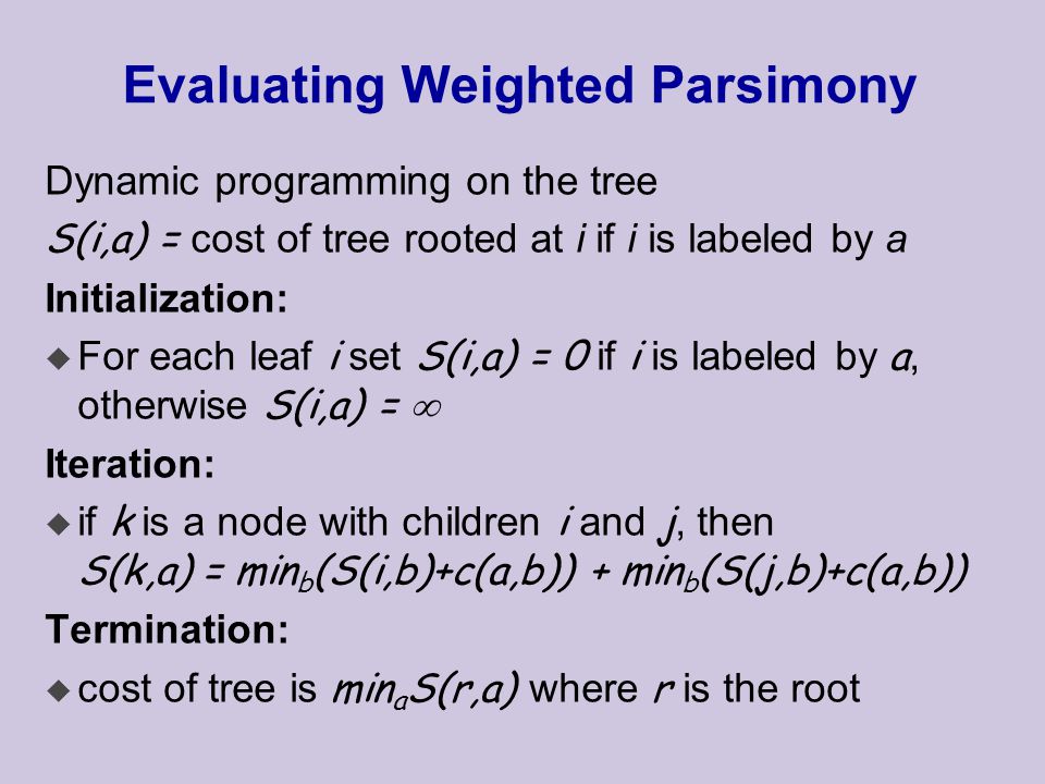 Evaluating Weighted Parsimony Dynamic programming on the tree S(i,a) = cost of tree rooted at i if i is labeled by a Initialization:  For each leaf i set S(i,a) = 0 if i is labeled by a, otherwise S(i,a) =  Iteration:  if k is a node with children i and j, then S(k,a) = min b (S(i,b)+c(a,b)) + min b (S(j,b)+c(a,b)) Termination:  cost of tree is min a S(r,a) where r is the root