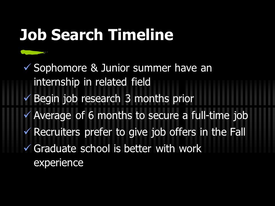 Job Search Timeline Sophomore & Junior summer have an internship in related field Begin job research 3 months prior Average of 6 months to secure a full-time job Recruiters prefer to give job offers in the Fall Graduate school is better with work experience