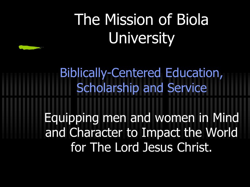 The Mission of Biola University Biblically-Centered Education, Scholarship and Service Equipping men and women in Mind and Character to Impact the World for The Lord Jesus Christ.