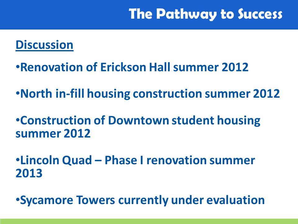 The Pathway to Success Discussion Renovation of Erickson Hall summer 2012 North in-fill housing construction summer 2012 Construction of Downtown student housing summer 2012 Lincoln Quad – Phase I renovation summer 2013 Sycamore Towers currently under evaluation