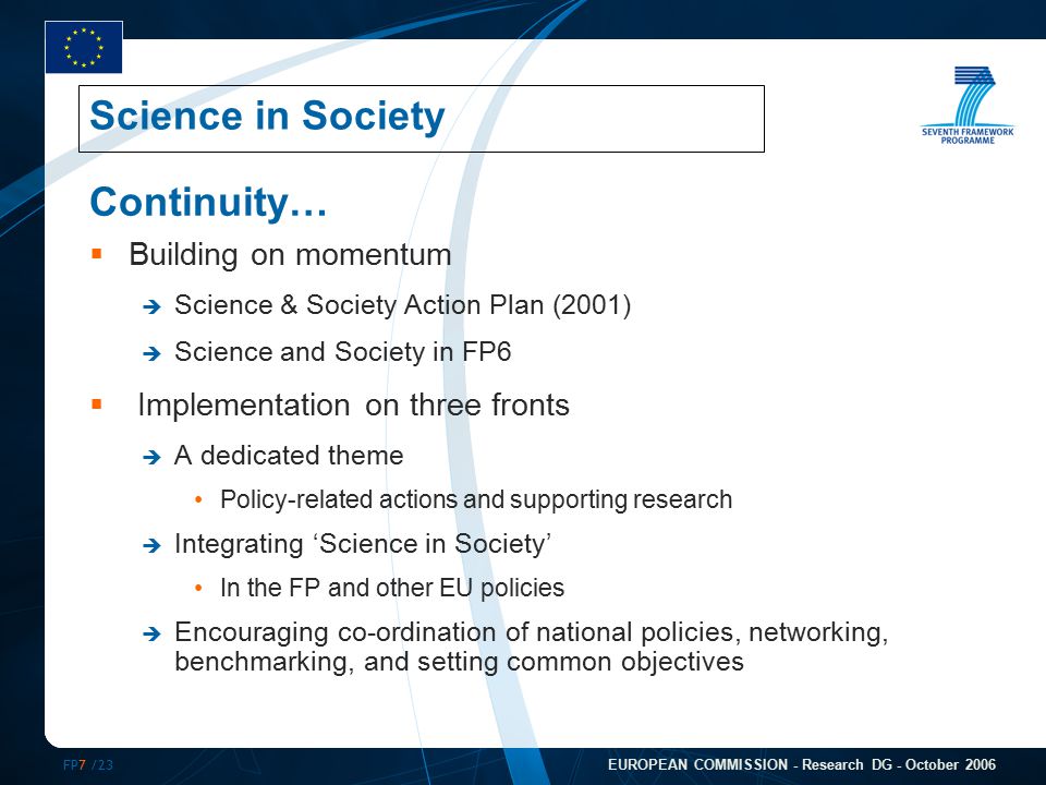 FP7 /23 EUROPEAN COMMISSION - Research DG - October 2006 Continuity…  Building on momentum  Science & Society Action Plan (2001)  Science and Society in FP6  Implementation on three fronts  A dedicated theme Policy-related actions and supporting research  Integrating ‘Science in Society’ In the FP and other EU policies  Encouraging co-ordination of national policies, networking, benchmarking, and setting common objectives Science in Society