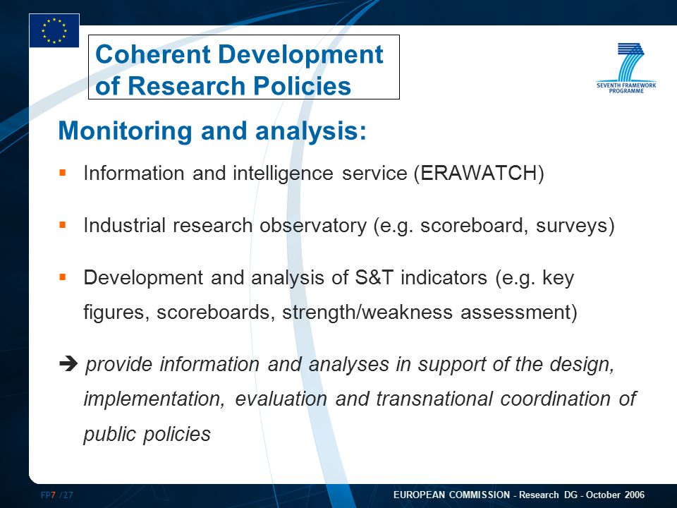 FP7 /27 EUROPEAN COMMISSION - Research DG - October 2006 Monitoring and analysis:  Information and intelligence service (ERAWATCH)  Industrial research observatory (e.g.