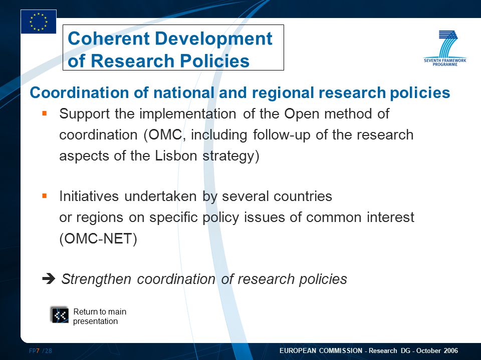 FP7 /28 EUROPEAN COMMISSION - Research DG - October 2006 Coordination of national and regional research policies  Support the implementation of the Open method of coordination (OMC, including follow-up of the research aspects of the Lisbon strategy)  Initiatives undertaken by several countries or regions on specific policy issues of common interest (OMC-NET)  Strengthen coordination of research policies Return to main presentation Coherent Development of Research Policies