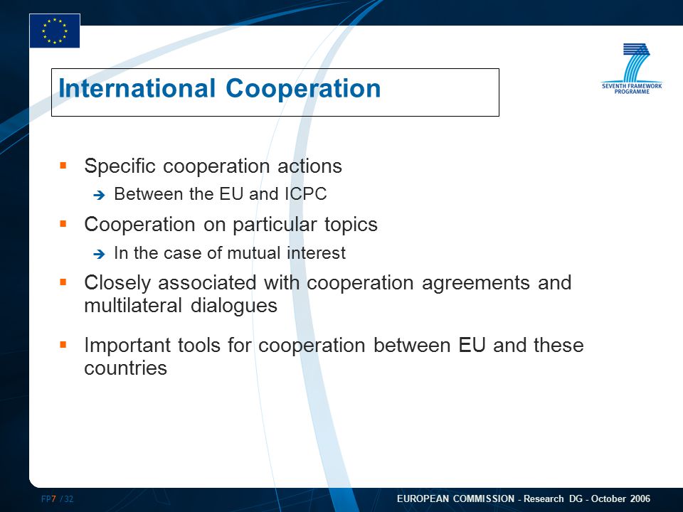FP7 /32 EUROPEAN COMMISSION - Research DG - October 2006  Specific cooperation actions  Between the EU and ICPC  Cooperation on particular topics  In the case of mutual interest  Closely associated with cooperation agreements and multilateral dialogues  Important tools for cooperation between EU and these countries International Cooperation