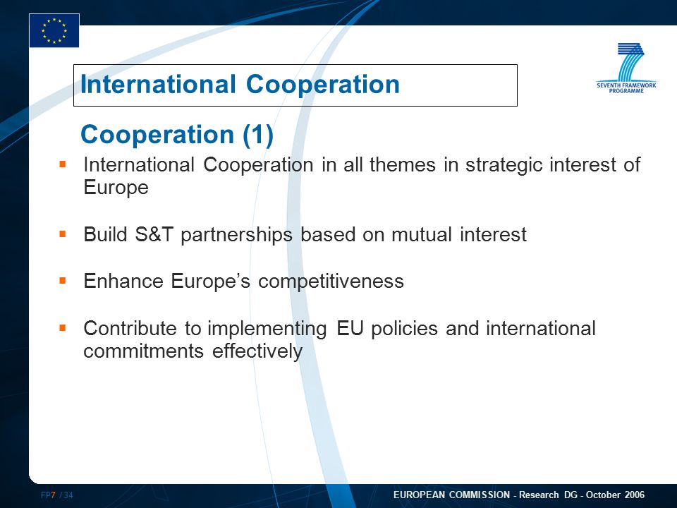 FP7 /34 EUROPEAN COMMISSION - Research DG - October 2006  International Cooperation in all themes in strategic interest of Europe  Build S&T partnerships based on mutual interest  Enhance Europe’s competitiveness  Contribute to implementing EU policies and international commitments effectively International Cooperation Cooperation (1)
