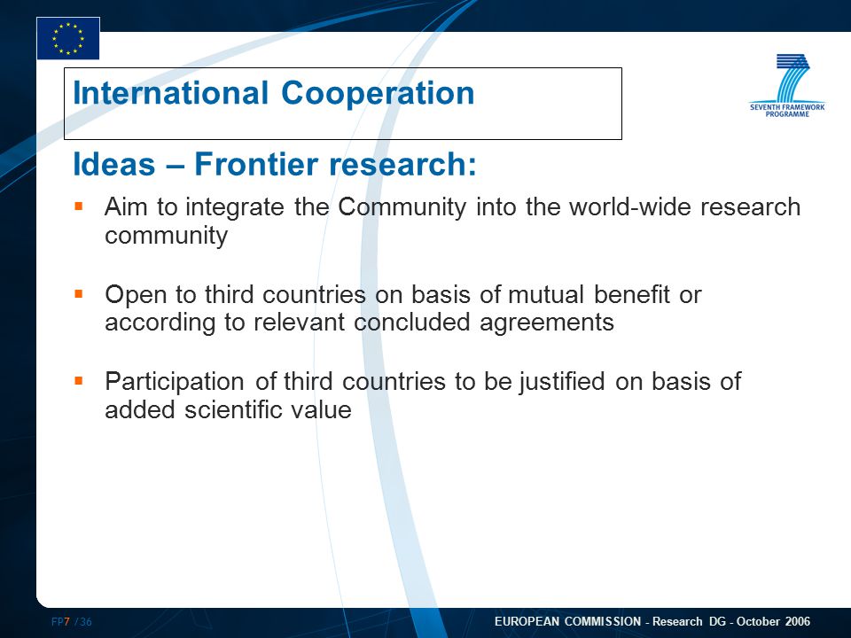FP7 /36 EUROPEAN COMMISSION - Research DG - October 2006 Ideas – Frontier research:  Aim to integrate the Community into the world-wide research community  Open to third countries on basis of mutual benefit or according to relevant concluded agreements  Participation of third countries to be justified on basis of added scientific value International Cooperation