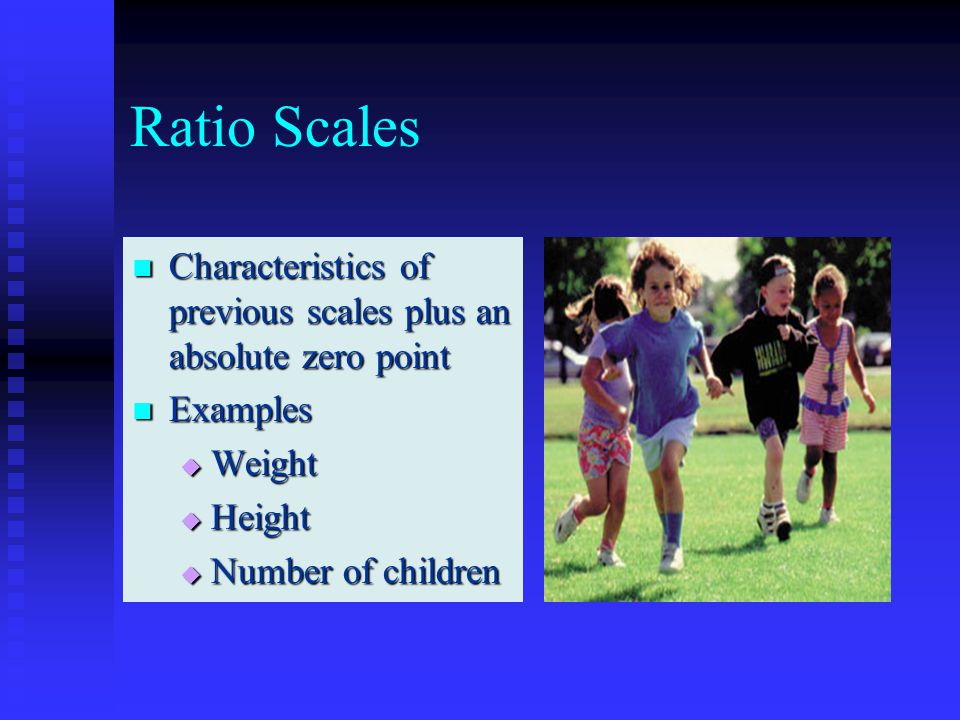 Ratio Scales Characteristics of previous scales plus an absolute zero point Characteristics of previous scales plus an absolute zero point Examples Examples  Weight  Height  Number of children