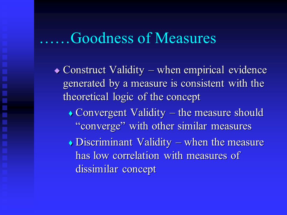 ……Goodness of Measures  Construct Validity – when empirical evidence generated by a measure is consistent with the theoretical logic of the concept  Convergent Validity – the measure should converge with other similar measures  Discriminant Validity – when the measure has low correlation with measures of dissimilar concept