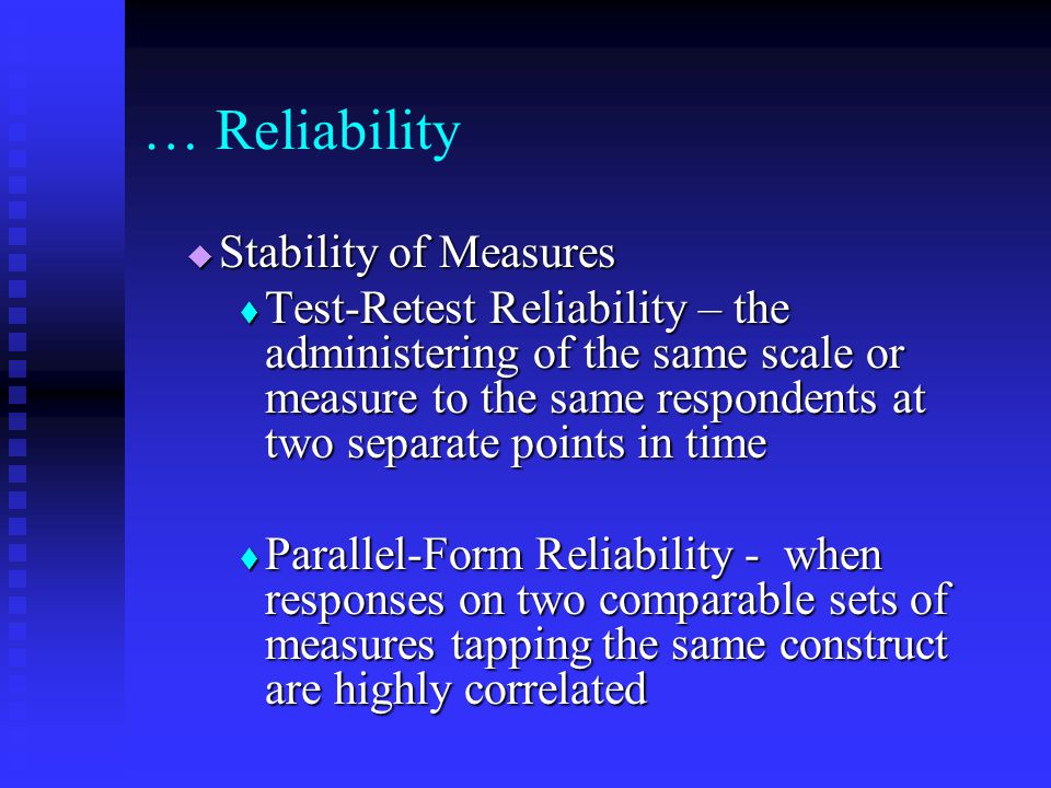  Stability of Measures  Test-Retest Reliability – the administering of the same scale or measure to the same respondents at two separate points in time  Parallel-Form Reliability - when responses on two comparable sets of measures tapping the same construct are highly correlated … Reliability