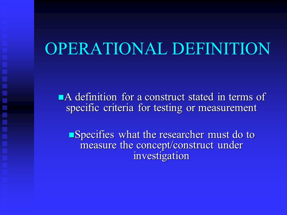 OPERATIONAL DEFINITION A definition for a construct stated in terms of specific criteria for testing or measurement A definition for a construct stated in terms of specific criteria for testing or measurement Specifies what the researcher must do to measure the concept/construct under investigation Specifies what the researcher must do to measure the concept/construct under investigation
