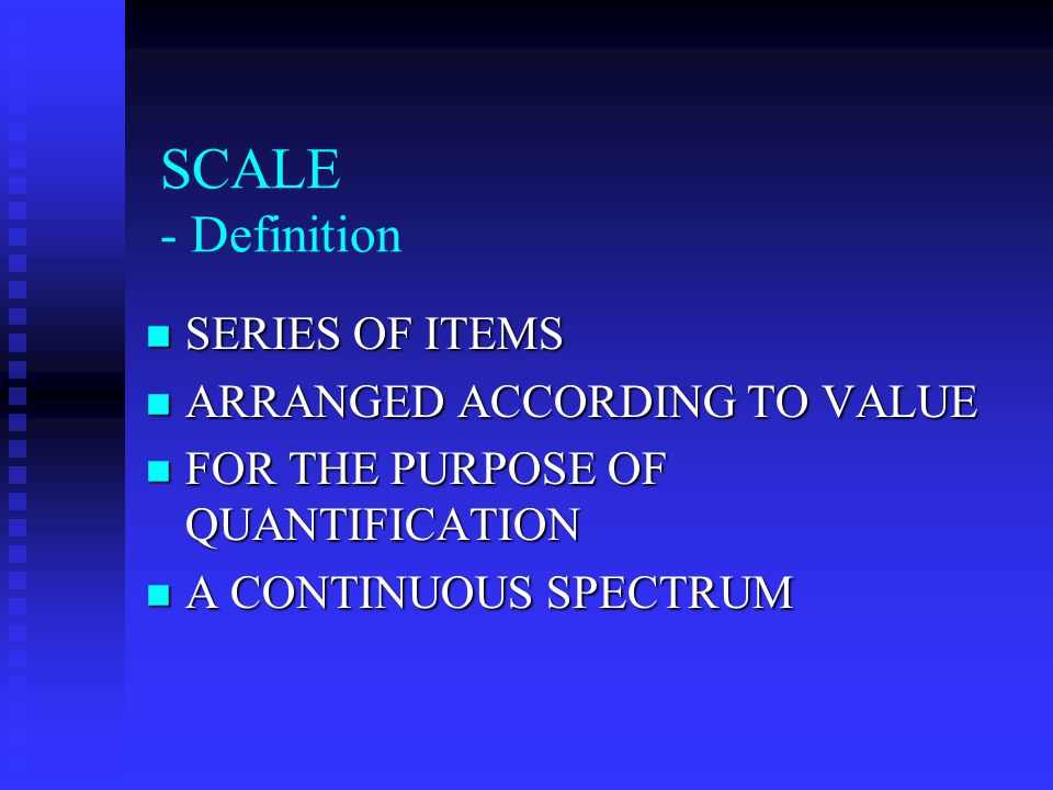 SCALE - Definition SERIES OF ITEMS SERIES OF ITEMS ARRANGED ACCORDING TO VALUE ARRANGED ACCORDING TO VALUE FOR THE PURPOSE OF QUANTIFICATION FOR THE PURPOSE OF QUANTIFICATION A CONTINUOUS SPECTRUM A CONTINUOUS SPECTRUM