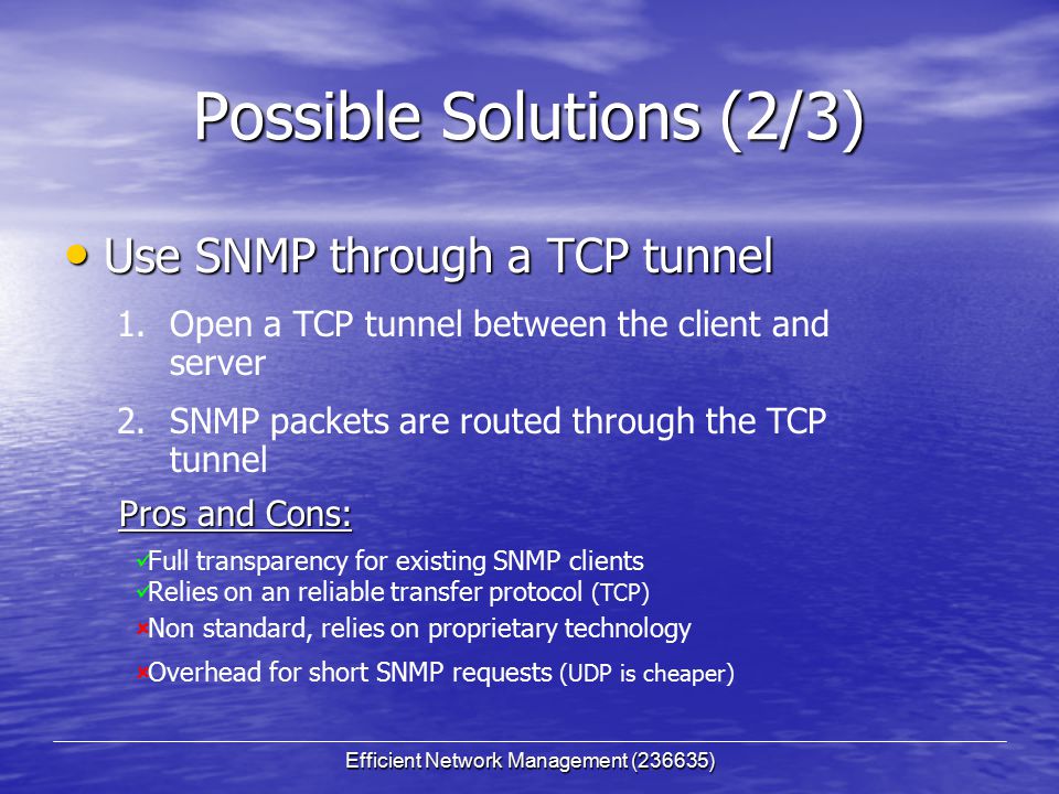 Efficient Network Management (236635) Possible Solutions (2/3) Use SNMP through a TCP tunnel Use SNMP through a TCP tunnel Full transparency for existing SNMP clients Relies on an reliable transfer protocol (TCP)  Non standard, relies on proprietary technology  Overhead for short SNMP requests (UDP is cheaper) 1.Open a TCP tunnel between the client and server 2.SNMP packets are routed through the TCP tunnel Pros and Cons: