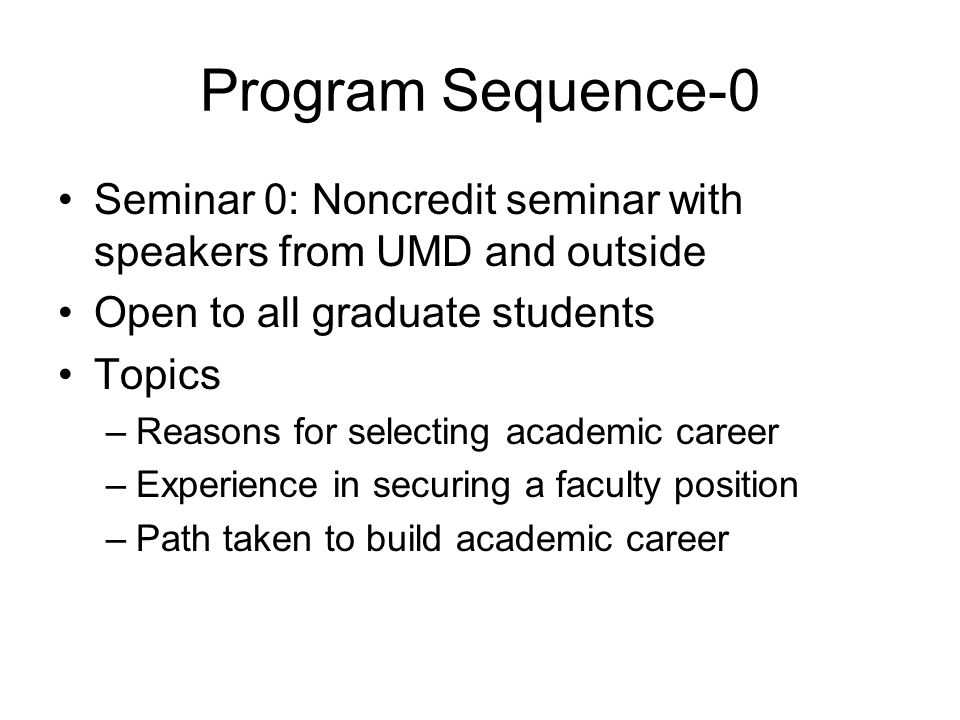 Program Sequence-0 Seminar 0: Noncredit seminar with speakers from UMD and outside Open to all graduate students Topics –Reasons for selecting academic career –Experience in securing a faculty position –Path taken to build academic career