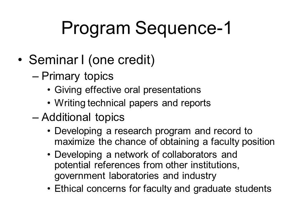 Program Sequence-1 Seminar I (one credit) –Primary topics Giving effective oral presentations Writing technical papers and reports –Additional topics Developing a research program and record to maximize the chance of obtaining a faculty position Developing a network of collaborators and potential references from other institutions, government laboratories and industry Ethical concerns for faculty and graduate students