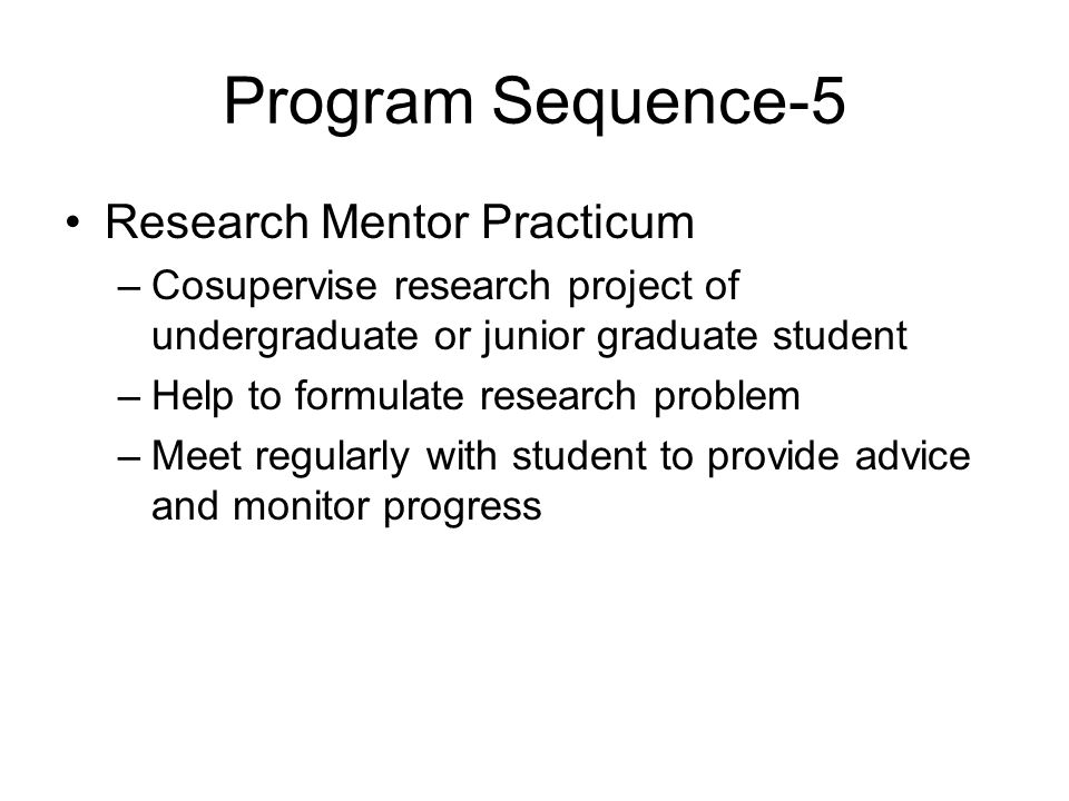 Program Sequence-5 Research Mentor Practicum –Cosupervise research project of undergraduate or junior graduate student –Help to formulate research problem –Meet regularly with student to provide advice and monitor progress