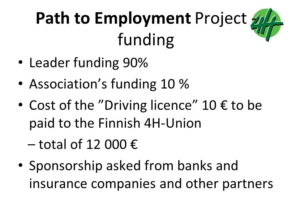 Path to Employment Project - funding Leader funding 90% Association’s funding 10 % Cost of the Driving licence 10 € to be paid to the Finnish 4H-Union – total of € Sponsorship asked from banks and insurance companies and other partners