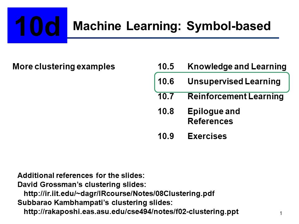 1 Machine Learning: Symbol-based 10d More clustering examples10.5Knowledge and Learning 10.6Unsupervised Learning 10.7Reinforcement Learning 10.8Epilogue and References 10.9Exercises Additional references for the slides: David Grossman’s clustering slides:   Subbarao Kambhampati’s clustering slides: