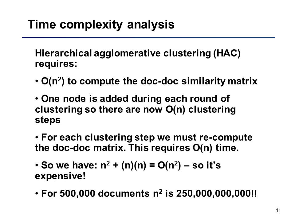 11 Time complexity analysis Hierarchical agglomerative clustering (HAC) requires: O(n 2 ) to compute the doc-doc similarity matrix One node is added during each round of clustering so there are now O(n) clustering steps For each clustering step we must re-compute the doc-doc matrix.