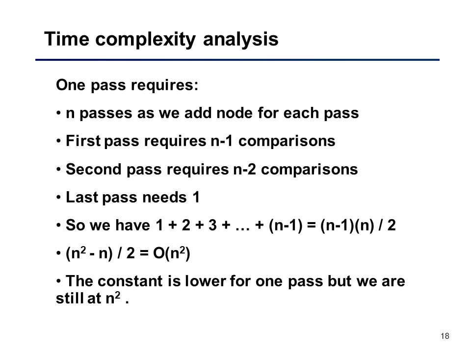 18 Time complexity analysis One pass requires: n passes as we add node for each pass First pass requires n-1 comparisons Second pass requires n-2 comparisons Last pass needs 1 So we have … + (n-1) = (n-1)(n) / 2 (n 2 - n) / 2 = O(n 2 ) The constant is lower for one pass but we are still at n 2.