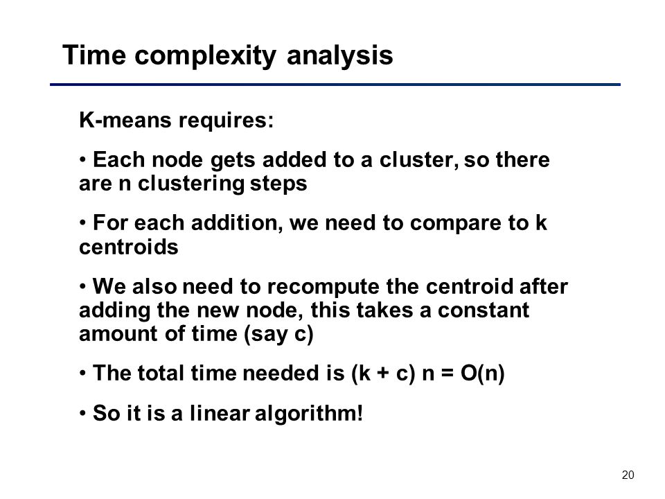 20 Time complexity analysis K-means requires: Each node gets added to a cluster, so there are n clustering steps For each addition, we need to compare to k centroids We also need to recompute the centroid after adding the new node, this takes a constant amount of time (say c) The total time needed is (k + c) n = O(n) So it is a linear algorithm!