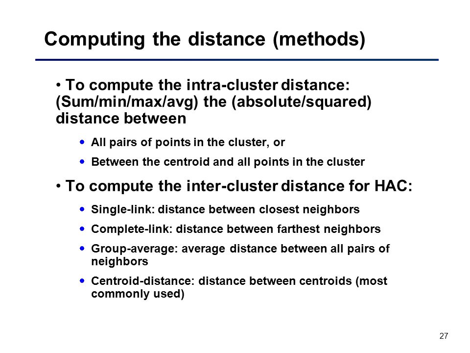 27 Computing the distance (methods) To compute the intra-cluster distance: (Sum/min/max/avg) the (absolute/squared) distance between  All pairs of points in the cluster, or  Between the centroid and all points in the cluster To compute the inter-cluster distance for HAC:  Single-link: distance between closest neighbors  Complete-link: distance between farthest neighbors  Group-average: average distance between all pairs of neighbors  Centroid-distance: distance between centroids (most commonly used)