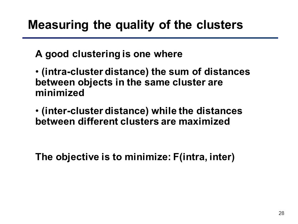 28 Measuring the quality of the clusters A good clustering is one where (intra-cluster distance) the sum of distances between objects in the same cluster are minimized (inter-cluster distance) while the distances between different clusters are maximized The objective is to minimize: F(intra, inter)