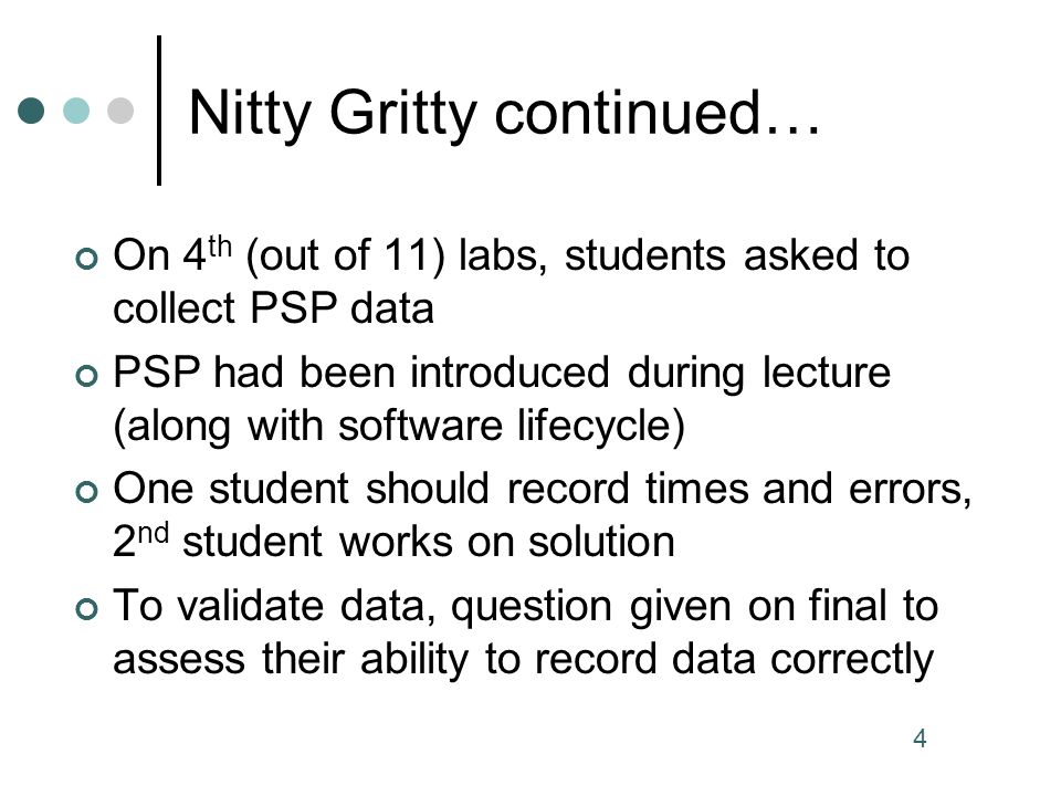 4 Nitty Gritty continued… On 4 th (out of 11) labs, students asked to collect PSP data PSP had been introduced during lecture (along with software lifecycle) One student should record times and errors, 2 nd student works on solution To validate data, question given on final to assess their ability to record data correctly
