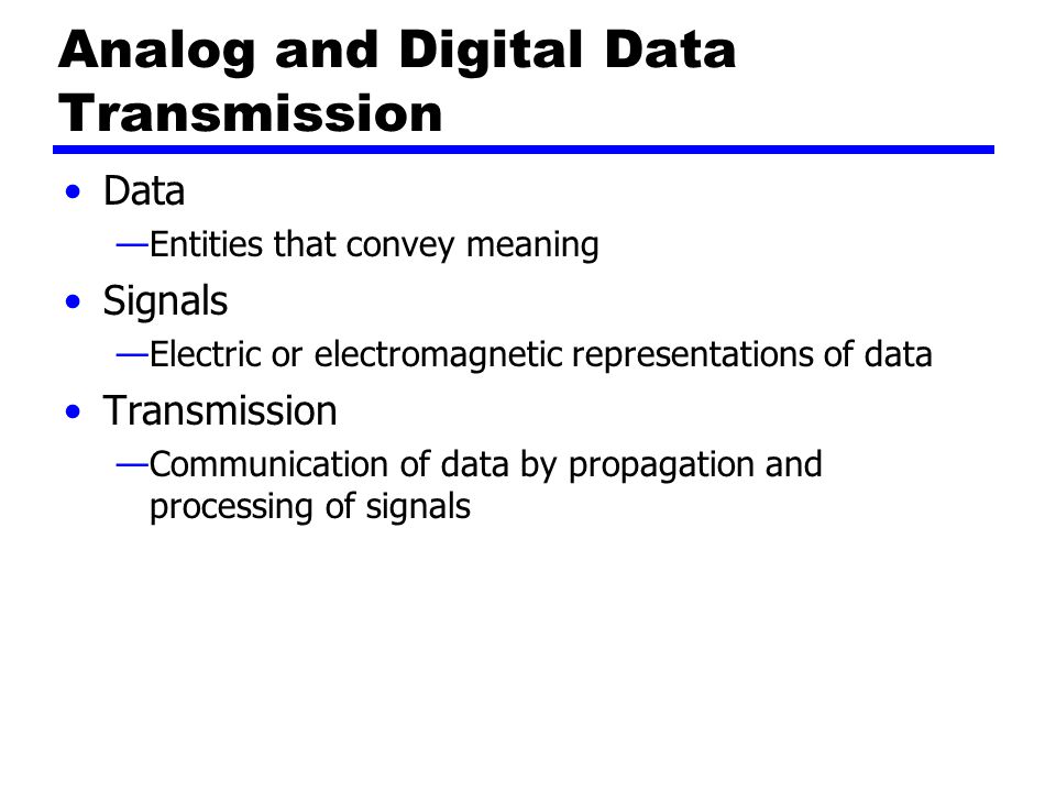 Analog and Digital Data Transmission Data —Entities that convey meaning Signals —Electric or electromagnetic representations of data Transmission —Communication of data by propagation and processing of signals
