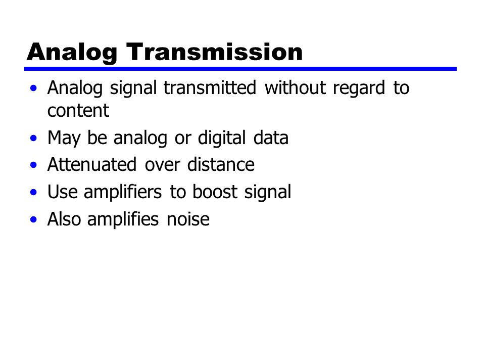 Analog Transmission Analog signal transmitted without regard to content May be analog or digital data Attenuated over distance Use amplifiers to boost signal Also amplifies noise