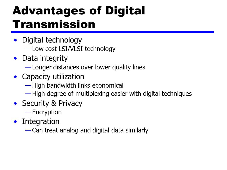 Advantages of Digital Transmission Digital technology —Low cost LSI/VLSI technology Data integrity —Longer distances over lower quality lines Capacity utilization —High bandwidth links economical —High degree of multiplexing easier with digital techniques Security & Privacy —Encryption Integration —Can treat analog and digital data similarly