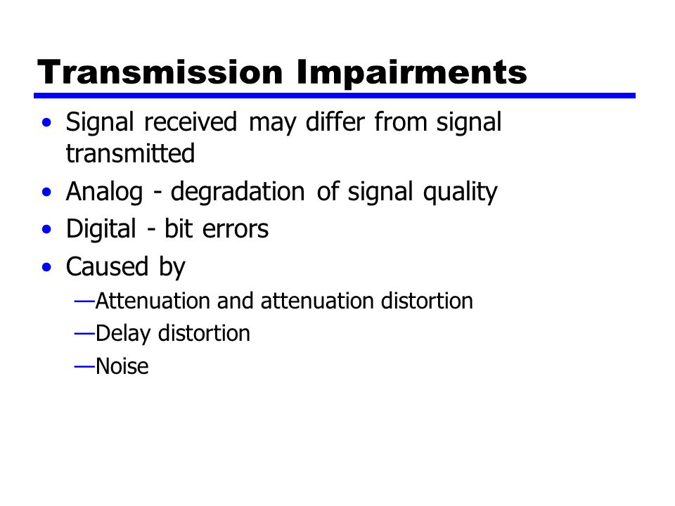 Transmission Impairments Signal received may differ from signal transmitted Analog - degradation of signal quality Digital - bit errors Caused by —Attenuation and attenuation distortion —Delay distortion —Noise