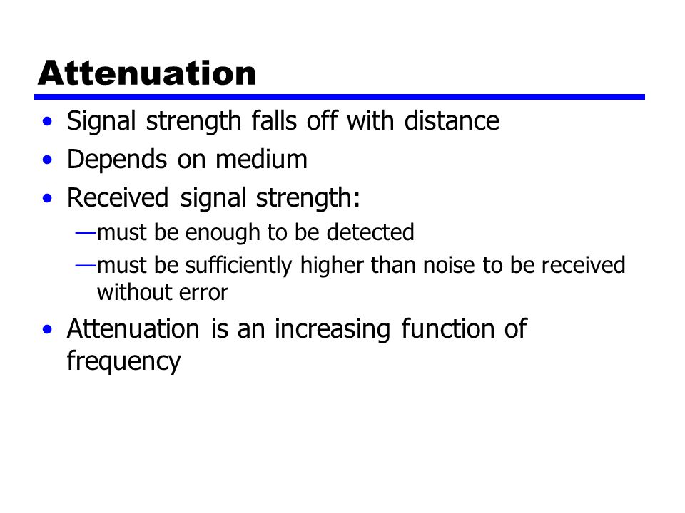 Attenuation Signal strength falls off with distance Depends on medium Received signal strength: —must be enough to be detected —must be sufficiently higher than noise to be received without error Attenuation is an increasing function of frequency